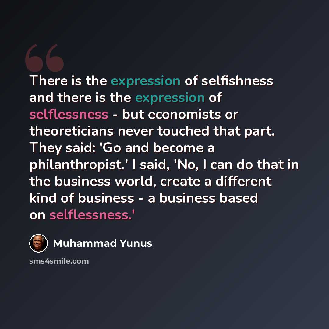 “There is the expression of selfishness and there is the expression of selflessness - but economists or theoreticians never touched that part. They said: 'Go and become a philanthropist.' I said, 'No, I can do that in the business world, create a different kind of business - a business based on…” quote by Muhammad Yunus