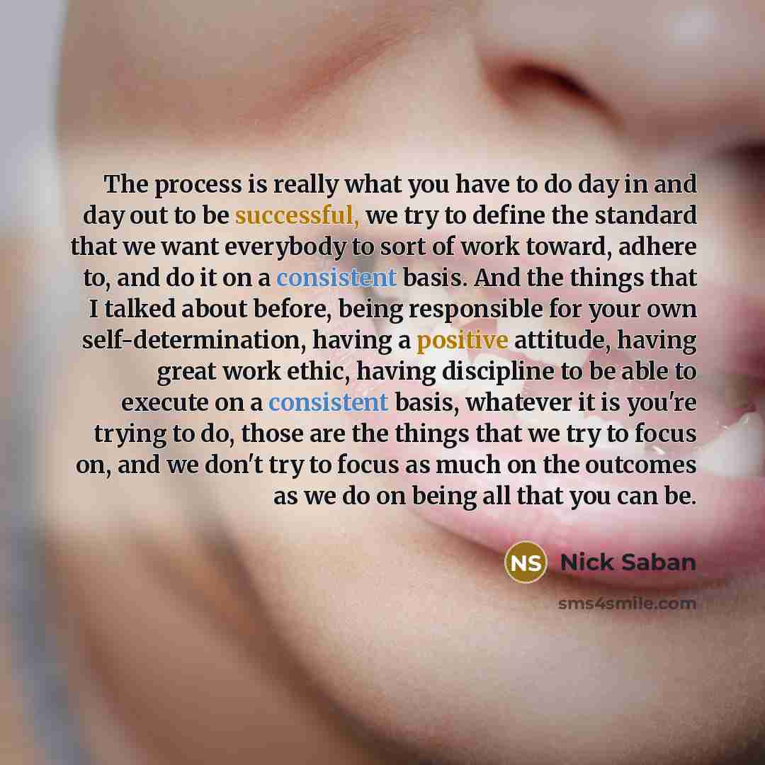 “The process is really what you have to do day in and day out to be successful, we try to define the standard that we want everybody to sort of work toward, adhere to, and do it on a consistent basis. And the things that I talked about before, being responsible for your own self-determination…” quote by Nick Saban