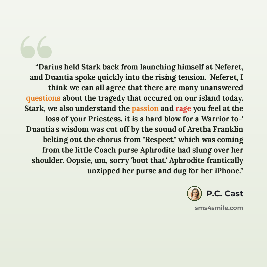 “Darius held Stark back from launching himself at Neferet, and Duantia spoke quickly into the rising tension. 'Neferet, I think we can all agree that there are many unanswered questions about the tragedy that occured on our island today. Stark, we also understand the passion and rage you feel at…” quote by P.C. Cast