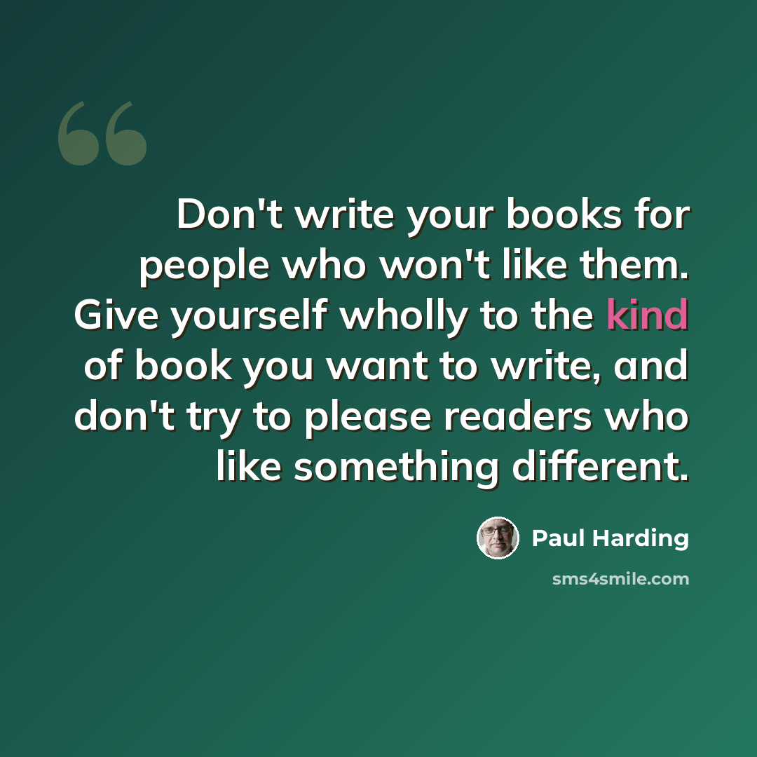 “Don't write your books for people who won't like them. Give yourself wholly to the kind of book you want to write, and don't try to please readers who like something different.” quote by Paul Harding