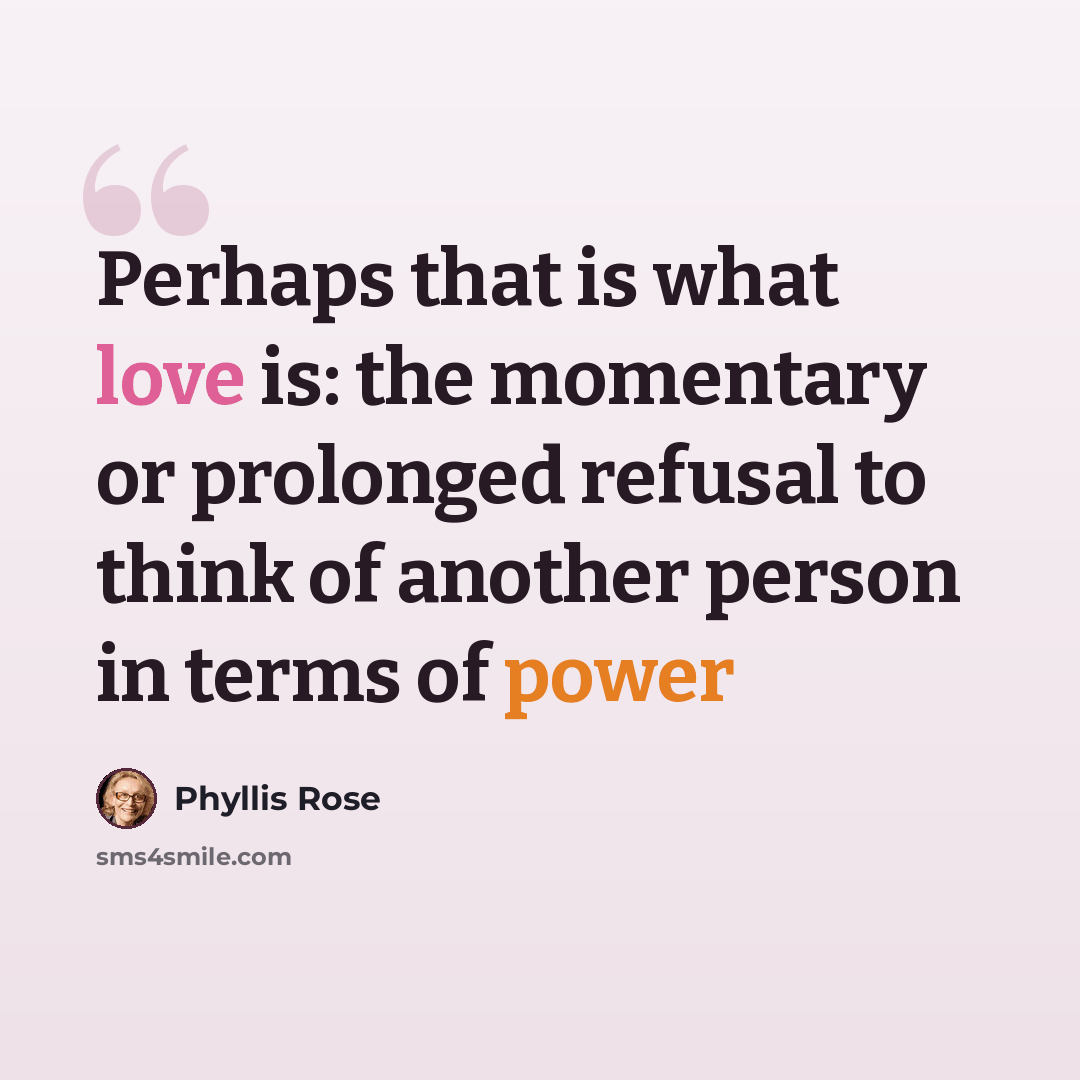 “Perhaps that is what love is: the momentary or prolonged refusal to think of another person in terms of power” quote by Phyllis Rose