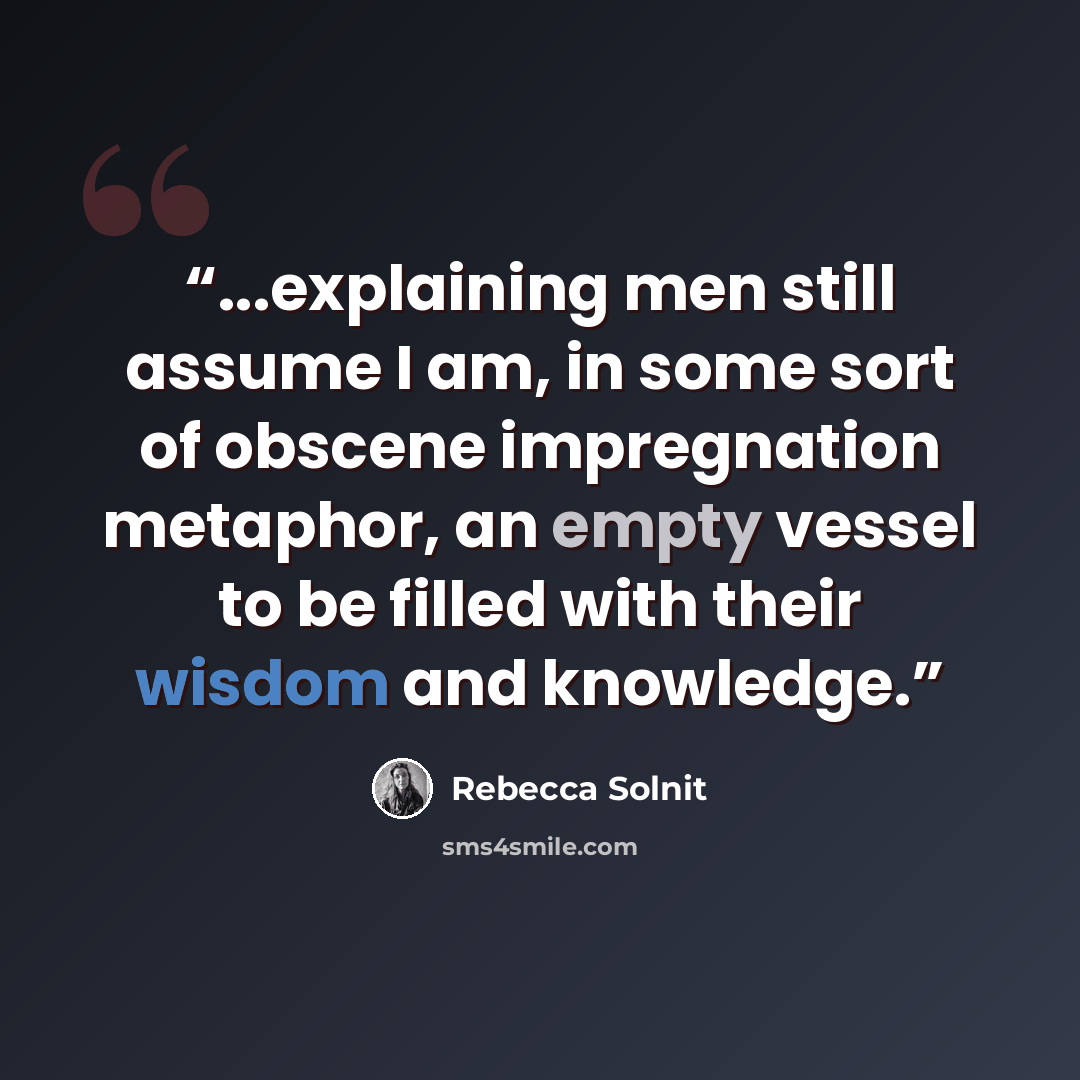 “...explaining men still assume I am, in some sort of obscene impregnation metaphor, an empty vessel to be filled with their wisdom and knowledge.” quote by Rebecca Solnit