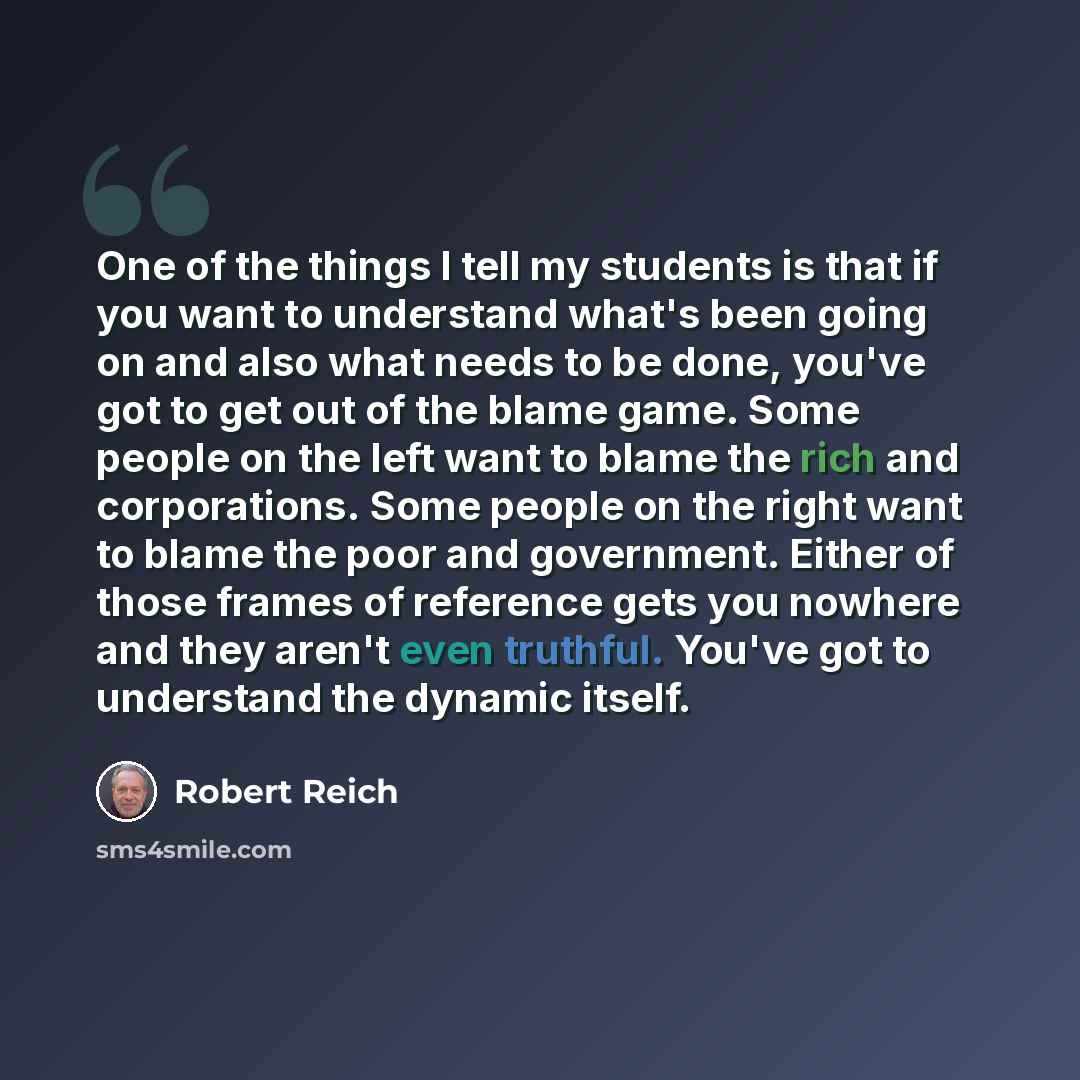 “One of the things I tell my students is that if you want to understand what's been going on and also what needs to be done, you've got to get out of the blame game. Some people on the left want to blame the rich and corporations. Some people on the right want to blame the poor and government…” quote by Robert Reich