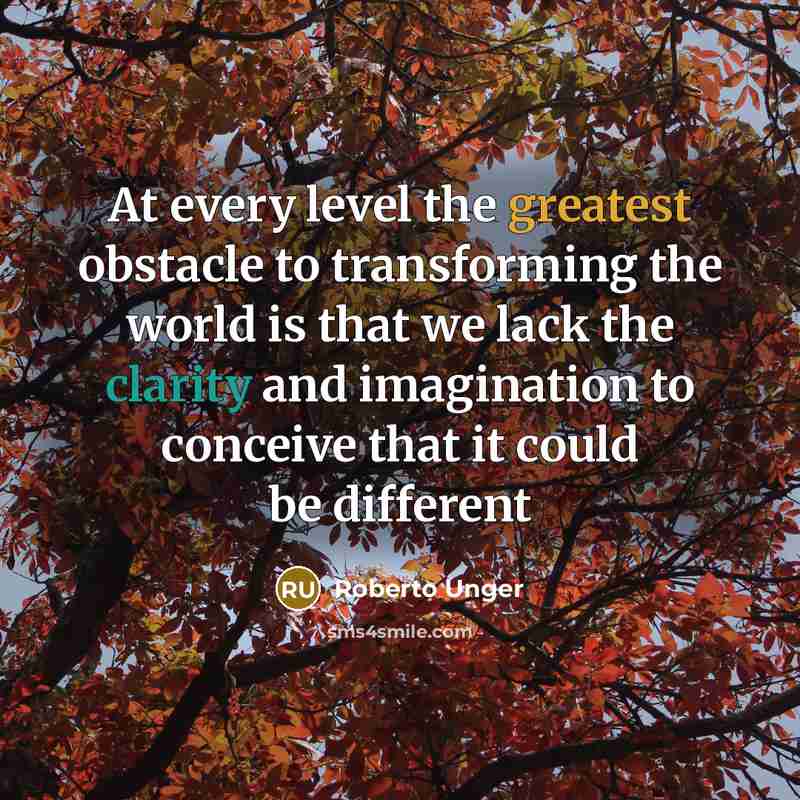 “At every level the greatest obstacle to transforming the world is that we lack the clarity and imagination to conceive that it could be different” quote by Roberto Unger