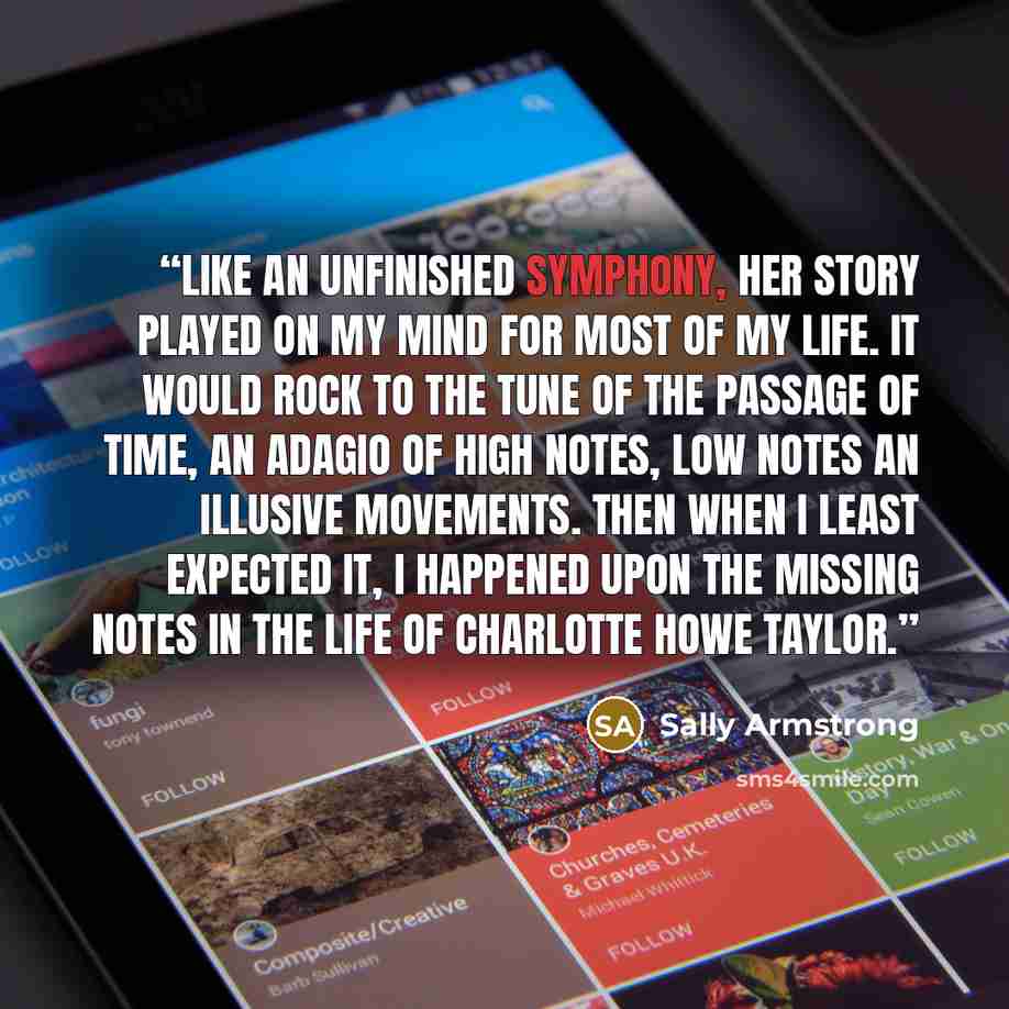 “Like an unfinished symphony, her story played on my mind for most of my life. It would rock to the tune of the passage of time, an adagio of high notes, low notes an illusive movements. Then when I least expected it, I happened upon the missing notes in the life of Charlotte Howe Taylor.” quote by Sally Armstrong