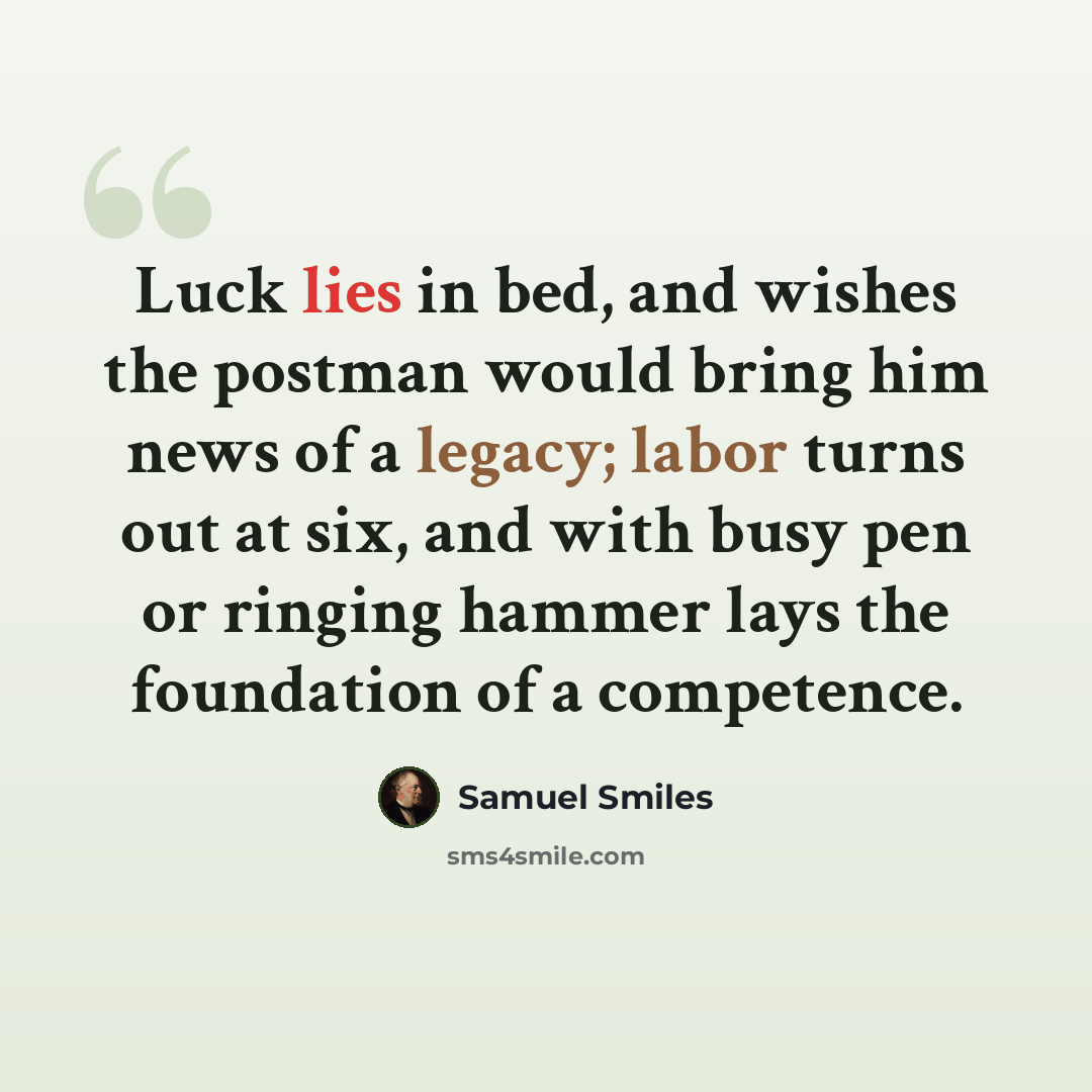 “Luck lies in bed, and wishes the postman would bring him news of a legacy; labor turns out at six, and with busy pen or ringing hammer lays the foundation of a competence.” quote by Samuel Smiles
