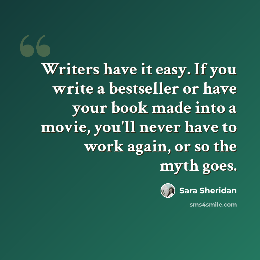 “Writers have it easy. If you write a bestseller or have your book made into a movie, you'll never have to work again, or so the myth goes.” quote by Sara Sheridan