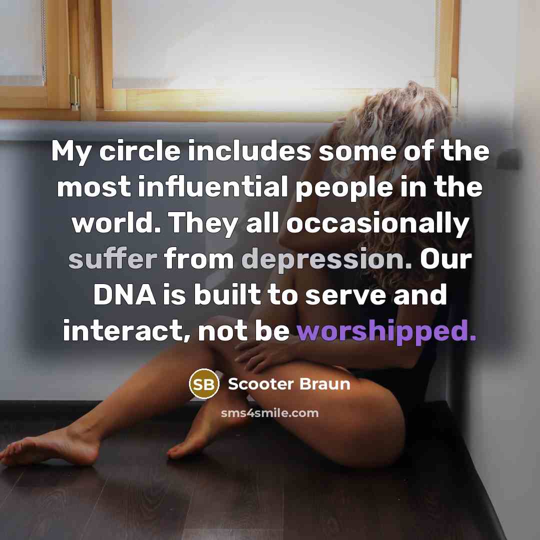 “My circle includes some of the most influential people in the world. They all occasionally suffer from depression. Our DNA is built to serve and interact, not be worshipped.” quote by Scooter Braun