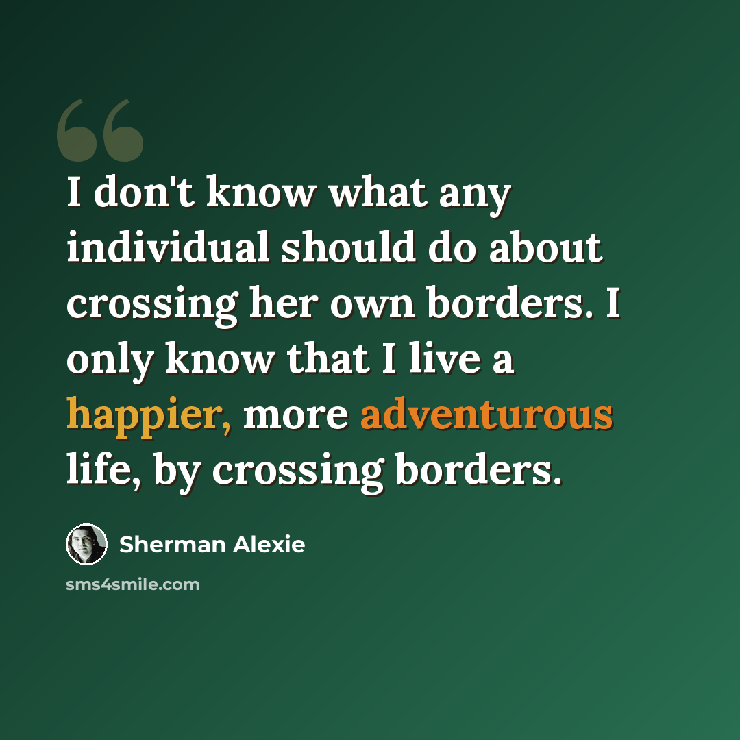 “I don't know what any individual should do about crossing her own borders. I only know that I live a happier, more adventurous life, by crossing borders.” quote by Sherman Alexie