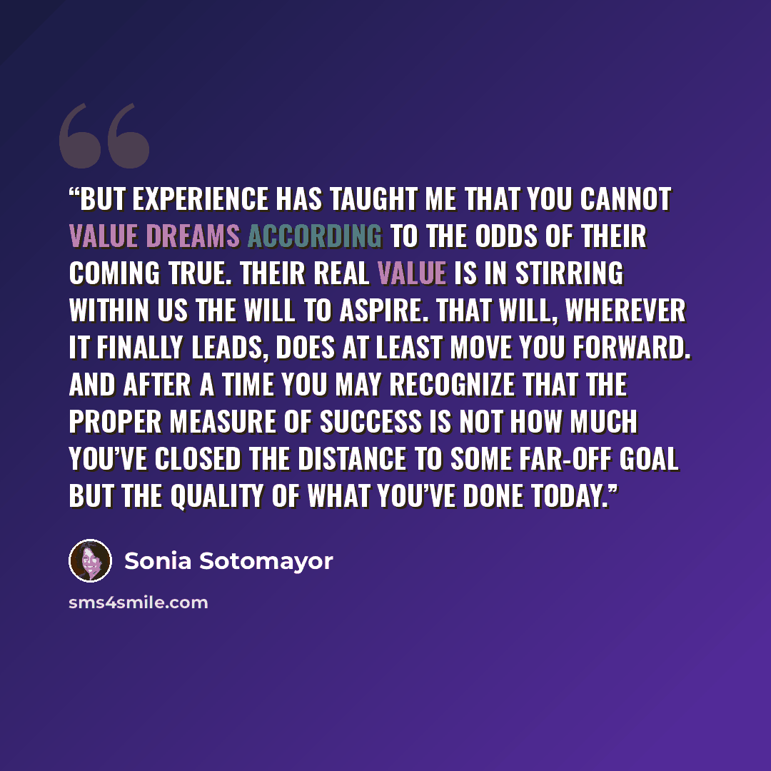 “But experience has taught me that you cannot value dreams according to the odds of their coming true. Their real value is in stirring within us the will to aspire. That will, wherever it finally leads, does at least move you forward. And after a time you may recognize that the proper measure of…” quote by Sonia Sotomayor