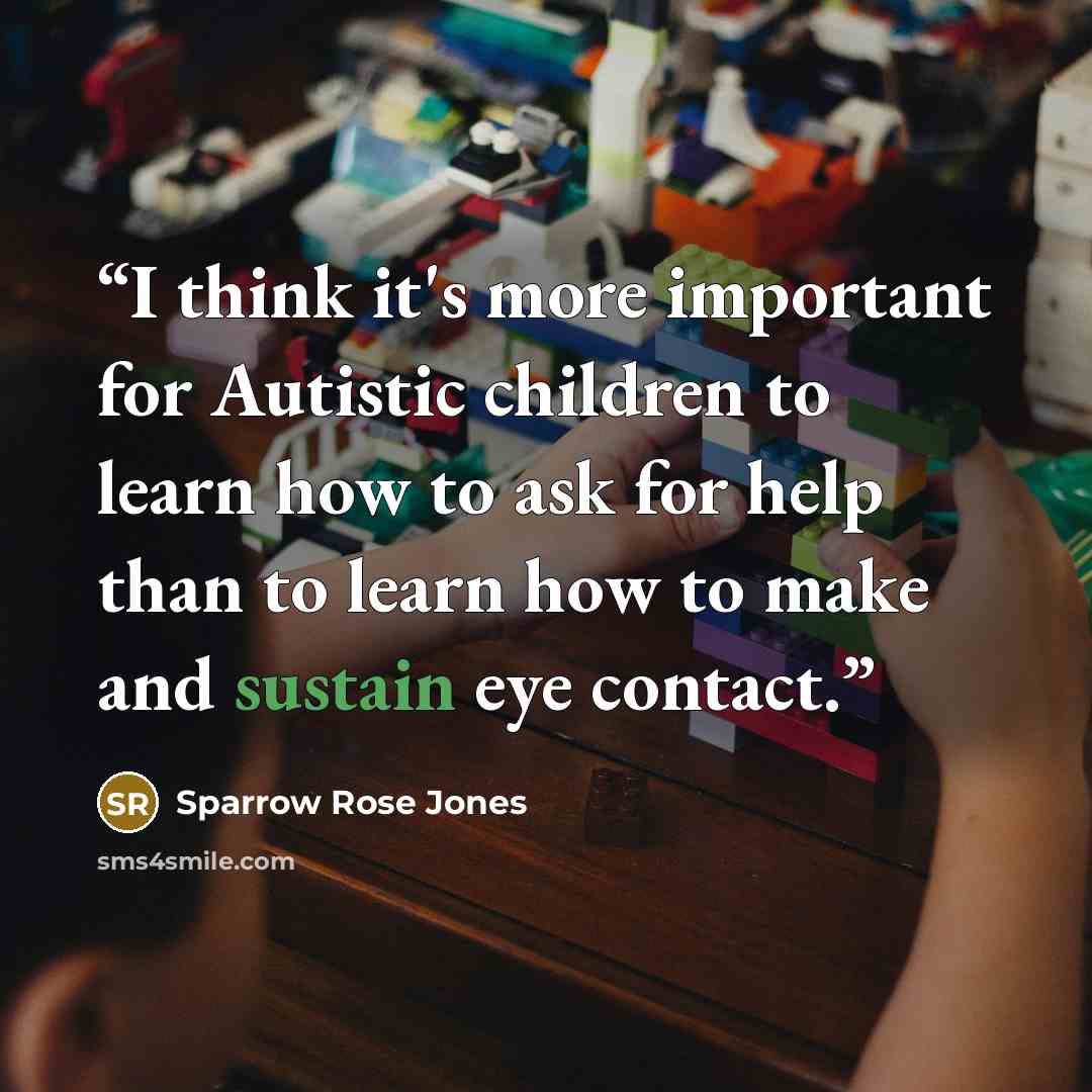 “I think it's more important for Autistic children to learn how to ask for help than to learn how to make and sustain eye contact.” quote by Sparrow Rose Jones