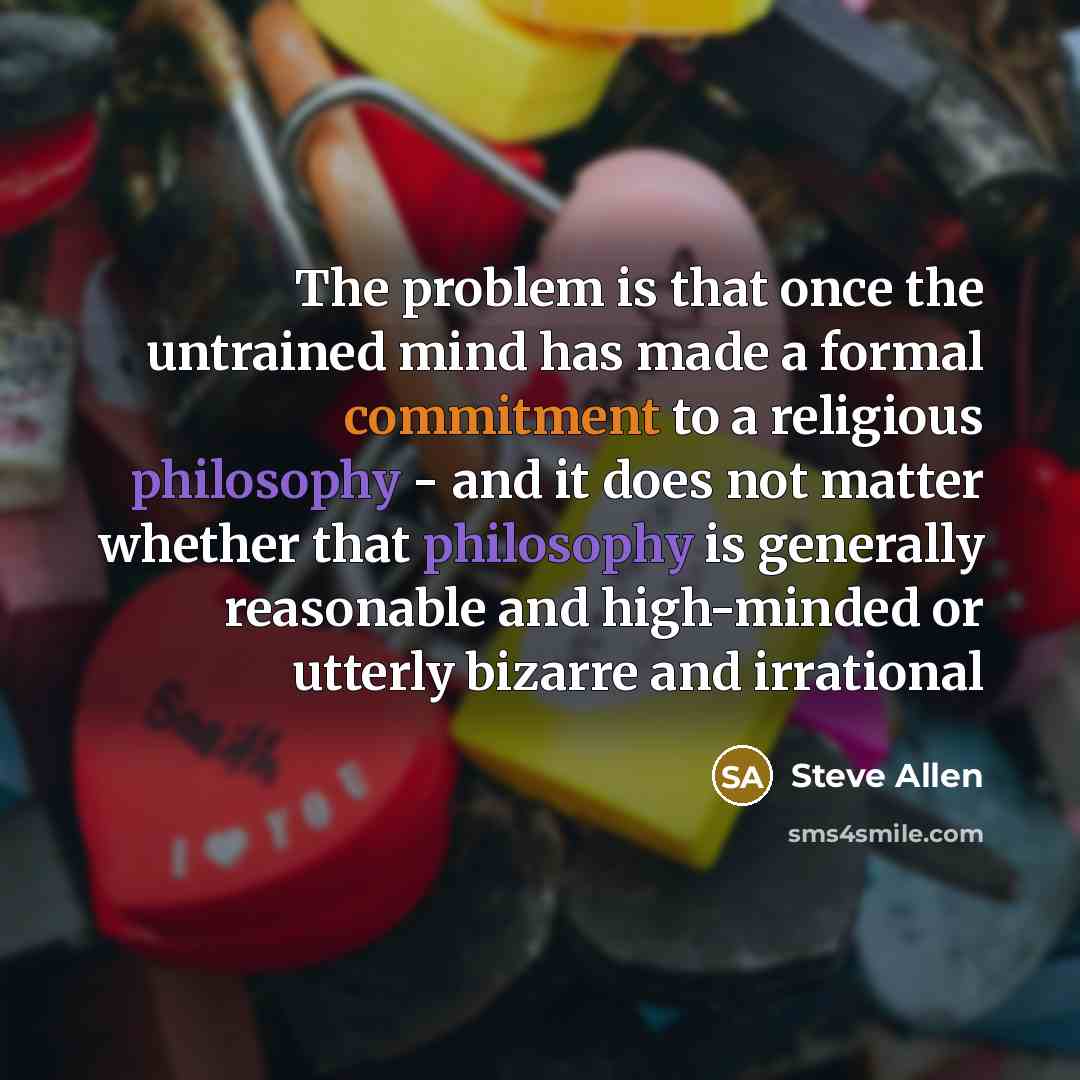 “The problem is that once the untrained mind has made a formal commitment to a religious philosophy - and it does not matter whether that philosophy is generally reasonable and high-minded or utterly bizarre and irrational” quote by Steve Allen