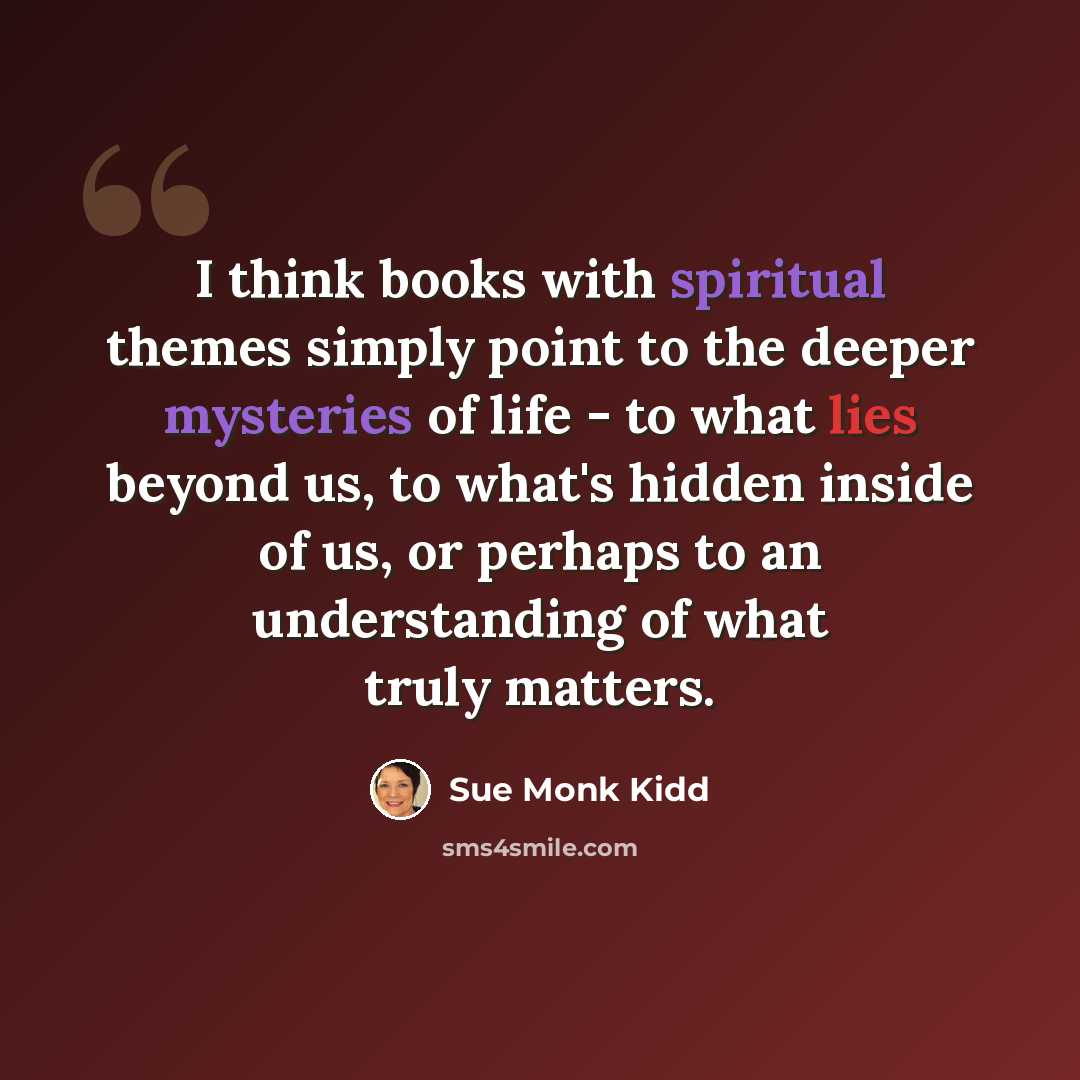 “I think books with spiritual themes simply point to the deeper mysteries of life - to what lies beyond us, to what's hidden inside of us, or perhaps to an understanding of what truly matters.” quote by Sue Monk Kidd