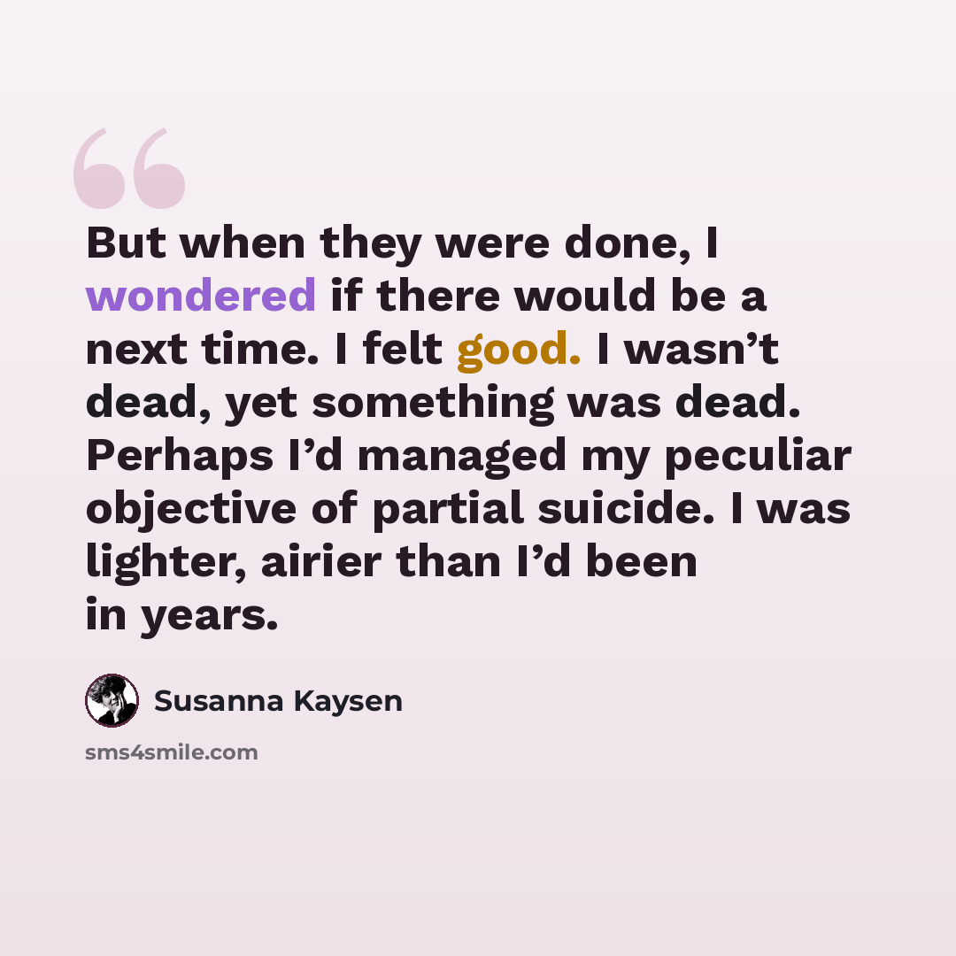 “But when they were done, I wondered if there would be a next time. I felt good. I wasn’t dead, yet something was dead. Perhaps I’d managed my peculiar objective of partial suicide. I was lighter, airier than I’d been in years.” quote by Susanna Kaysen