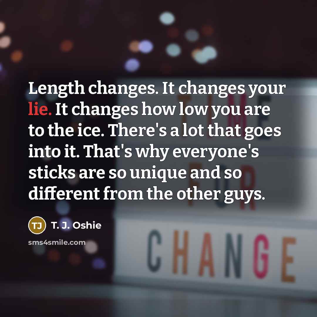 “Length changes. It changes your lie. It changes how low you are to the ice. There's a lot that goes into it. That's why everyone's sticks are so unique and so different from the other guys.” quote by T. J. Oshie