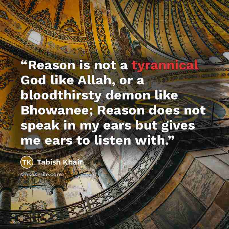 “Reason is not a tyrannical God like Allah, or a bloodthirsty demon like Bhowanee; Reason does not speak in my ears but gives me ears to listen with.” quote by Tabish Khair
