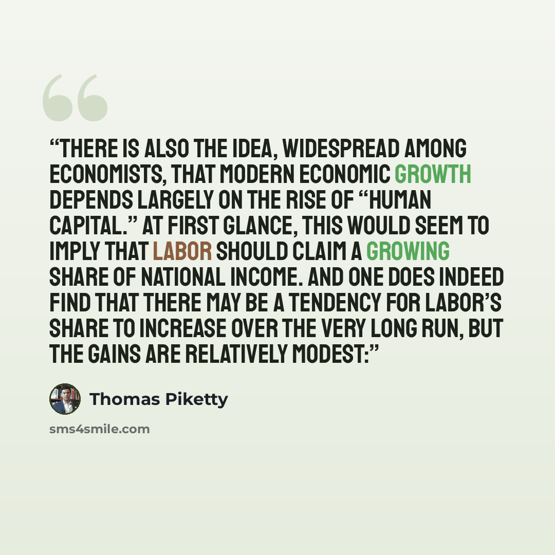 “There is also the idea, widespread among economists, that modern economic growth depends largely on the rise of “human capital.” At first glance, this would seem to imply that labor should claim a growing share of national income. And one does indeed find that there may be a tendency for labor’s…” quote by Thomas Piketty