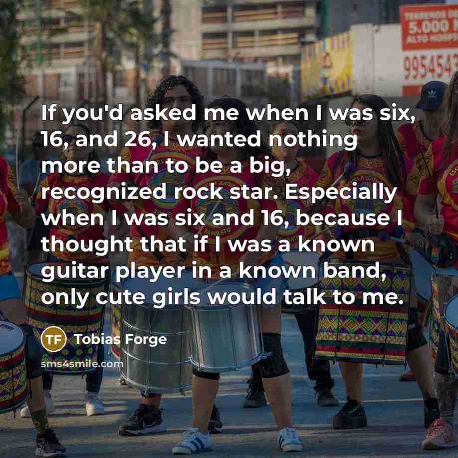 “If you'd asked me when I was six, 16, and 26, I wanted nothing more than to be a big, recognized rock star. Especially when I was six and 16, because I thought that if I was a known guitar player in a known band, only cute girls would talk to me.” quote by Tobias Forge