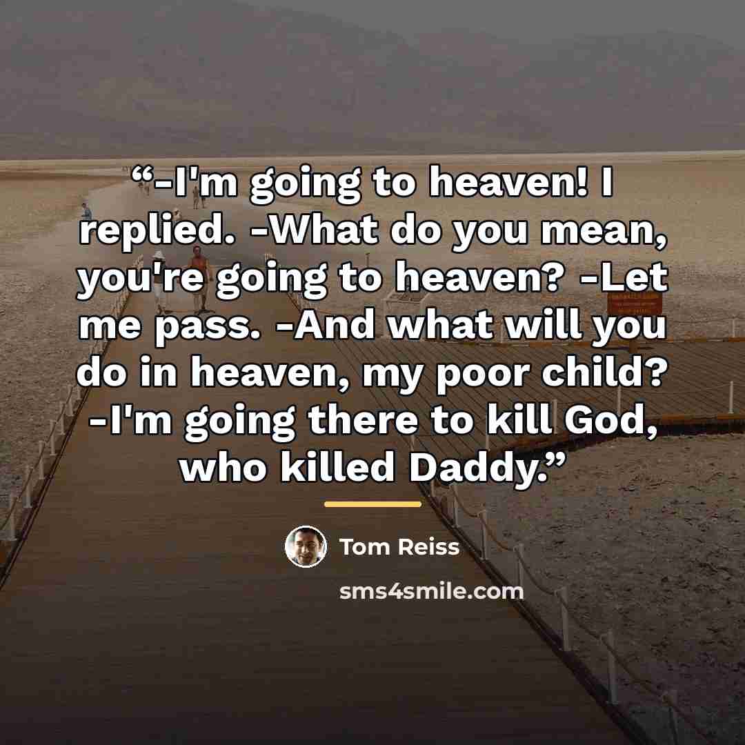 “-I'm going to heaven! I replied. -What do you mean, you're going to heaven? -Let me pass. -And what will you do in heaven, my poor child? -I'm going there to kill God, who killed Daddy.” quote by Tom Reiss
