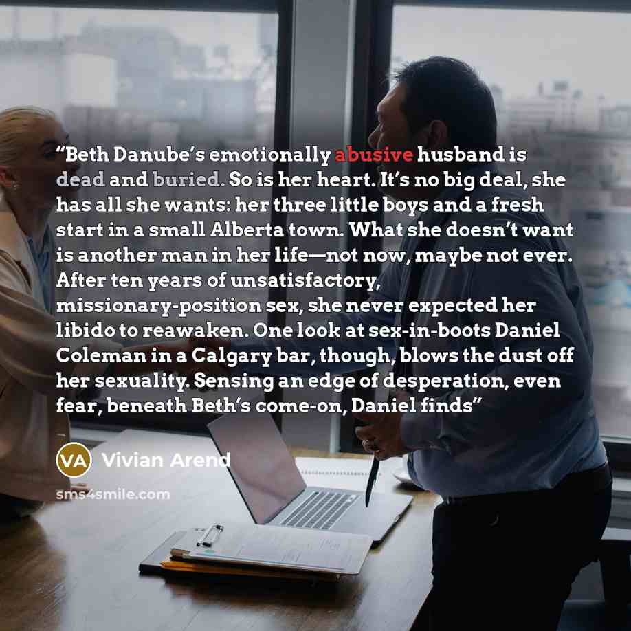 “Beth Danube’s emotionally abusive husband is dead and buried. So is her heart. It’s no big deal, she has all she wants: her three little boys and a fresh start in a small Alberta town. What she doesn’t want is another man in her life—not now, maybe not ever. After ten years of unsatisfactory…” quote by Vivian Arend