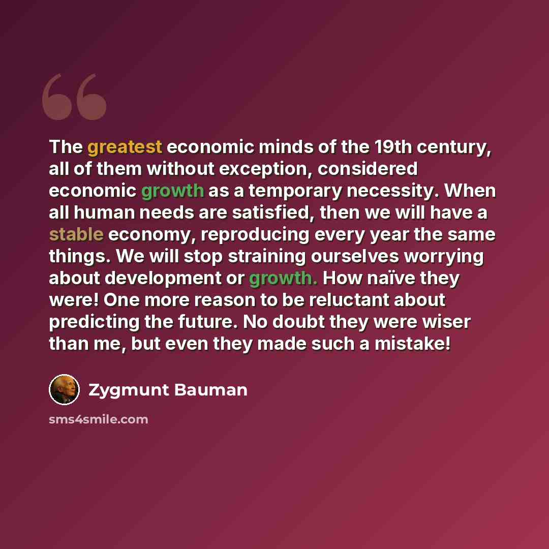 “The greatest economic minds of the 19th century, all of them without exception, considered economic growth as a temporary necessity. When all human needs are satisfied, then we will have a stable economy, reproducing every year the same things. We will stop straining ourselves worrying about…” quote by Zygmunt Bauman