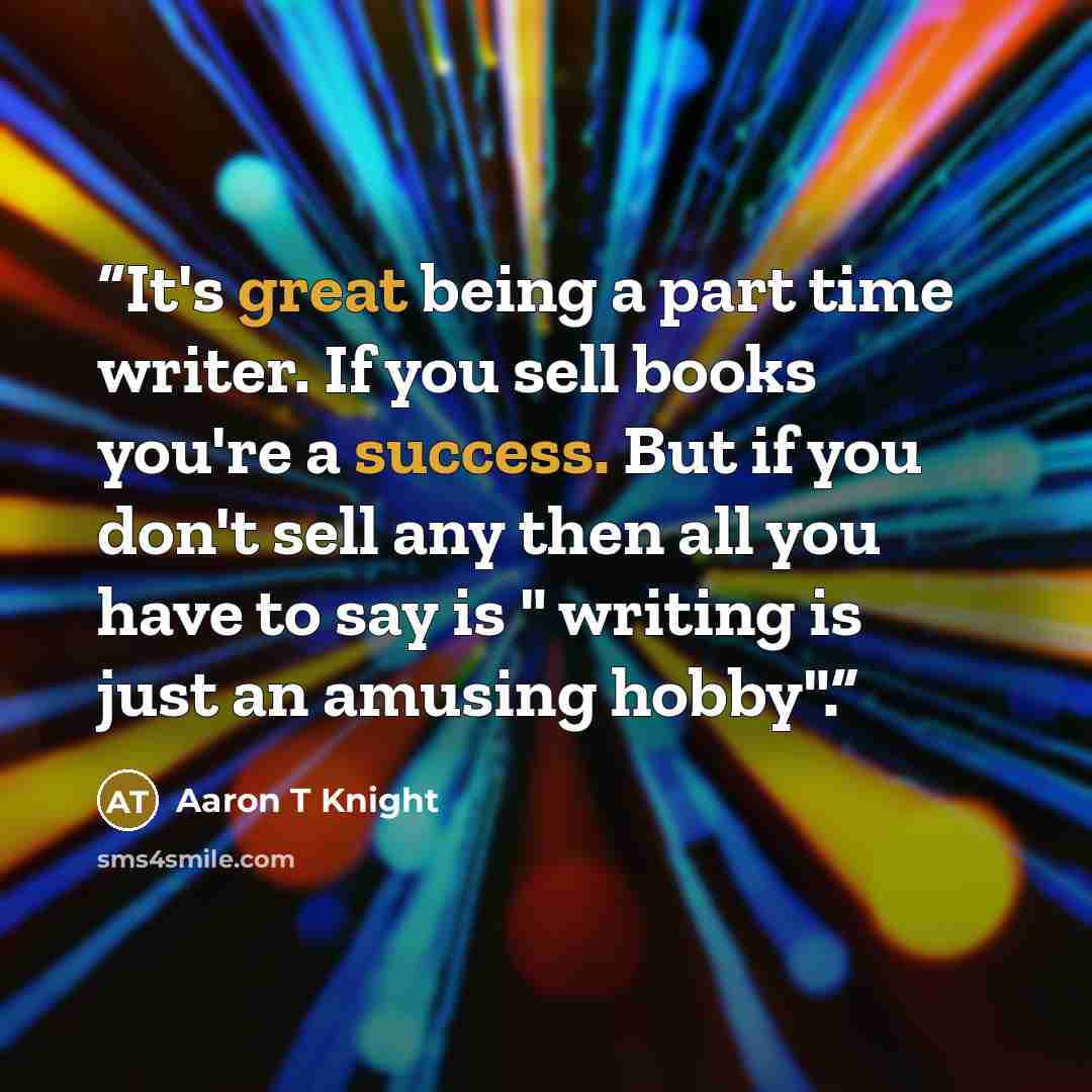 “It's great being a part time writer. If you sell books you're a success. But if you don't sell any then all you have to say is " writing is just an amusing hobby".” quote by Aaron T Knight