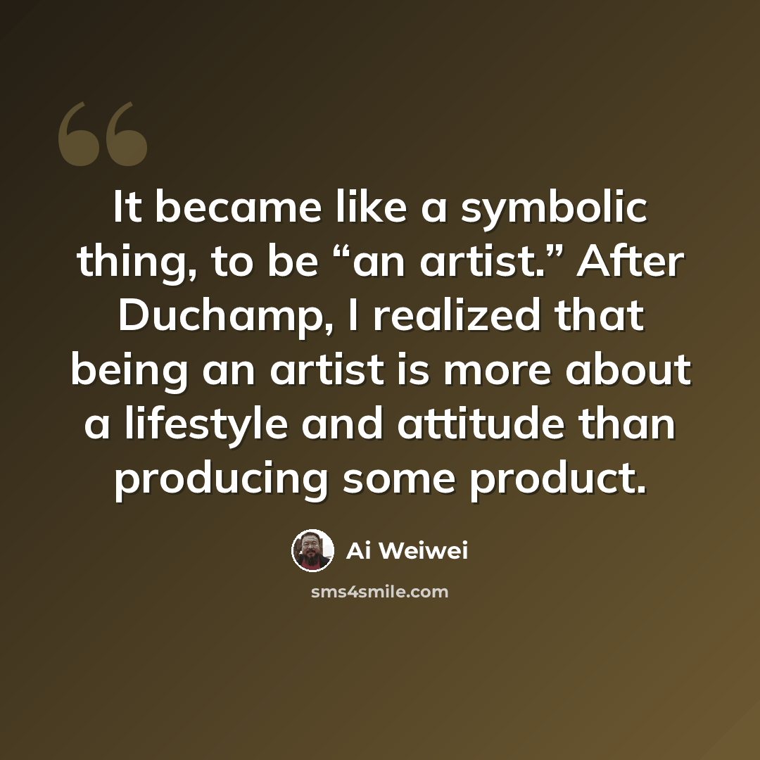 “It became like a symbolic thing, to be “an artist.” After Duchamp, I realized that being an artist is more about a lifestyle and attitude than producing some product.” quote by Ai Weiwei