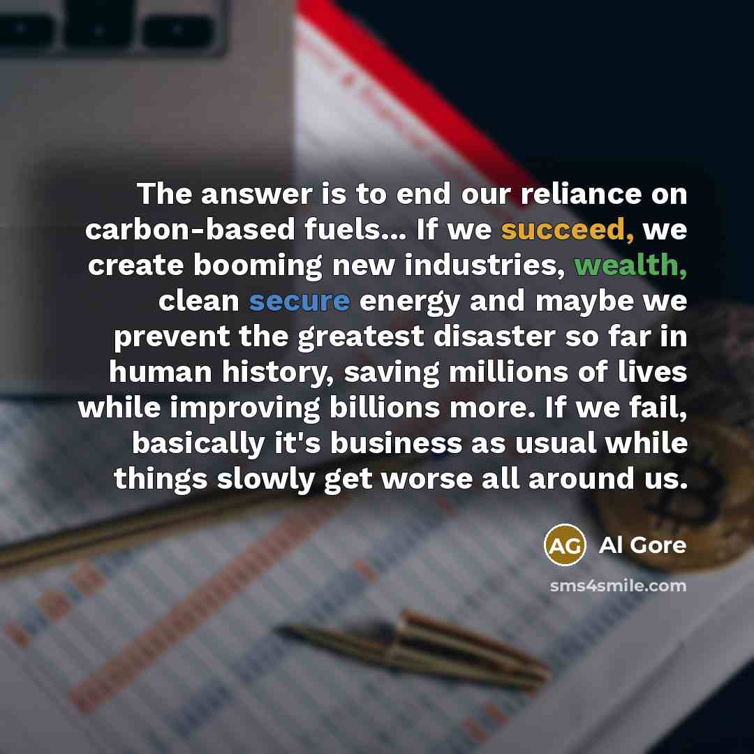 “The answer is to end our reliance on carbon-based fuels... If we succeed, we create booming new industries, wealth, clean secure energy and maybe we prevent the greatest disaster so far in human history, saving millions of lives while improving billions more. If we fail, basically it's business as…” quote by Al Gore