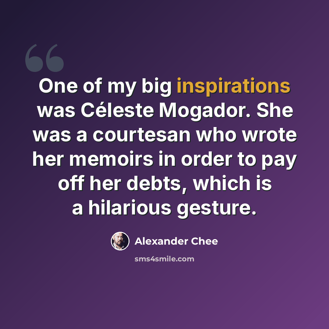 “One of my big inspirations was Céleste Mogador. She was a courtesan who wrote her memoirs in order to pay off her debts, which is a hilarious gesture.” quote by Alexander Chee