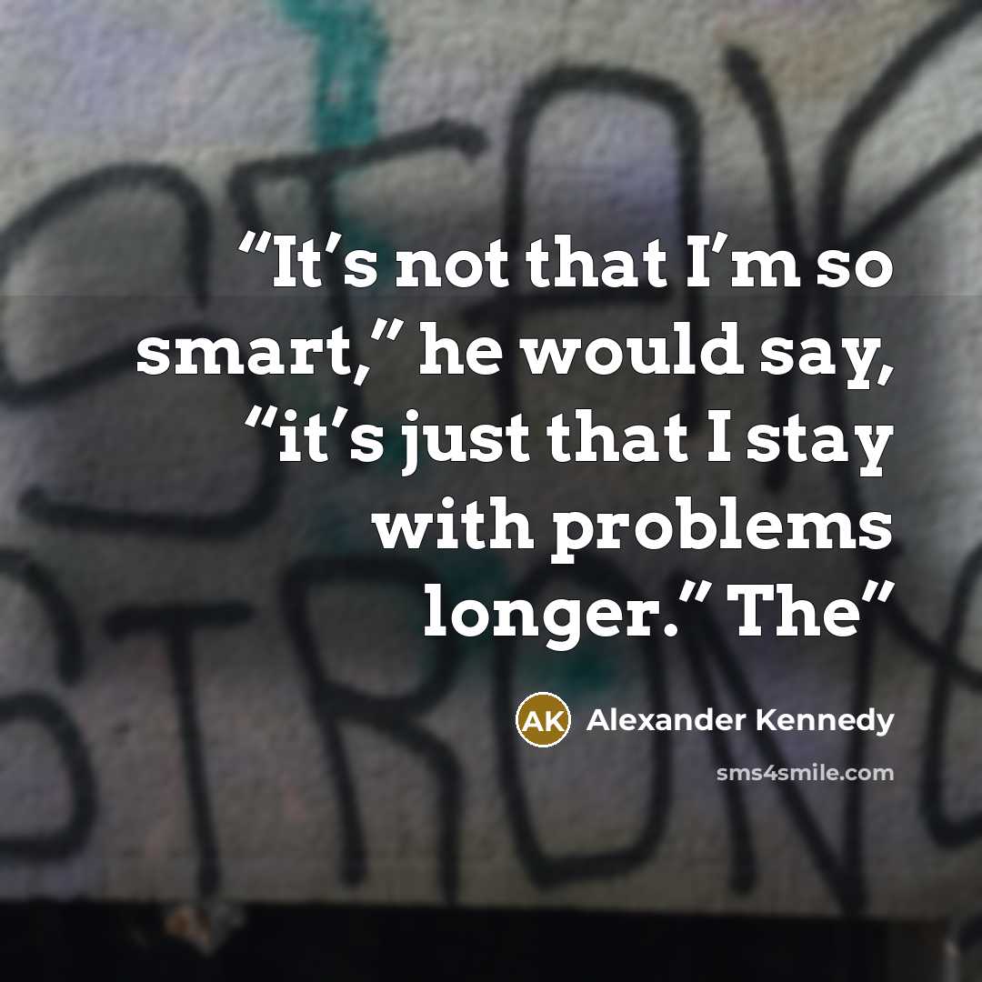 “It’s not that I’m so smart,” he would say, “it’s just that I stay with problems longer.” The” quote by Alexander Kennedy