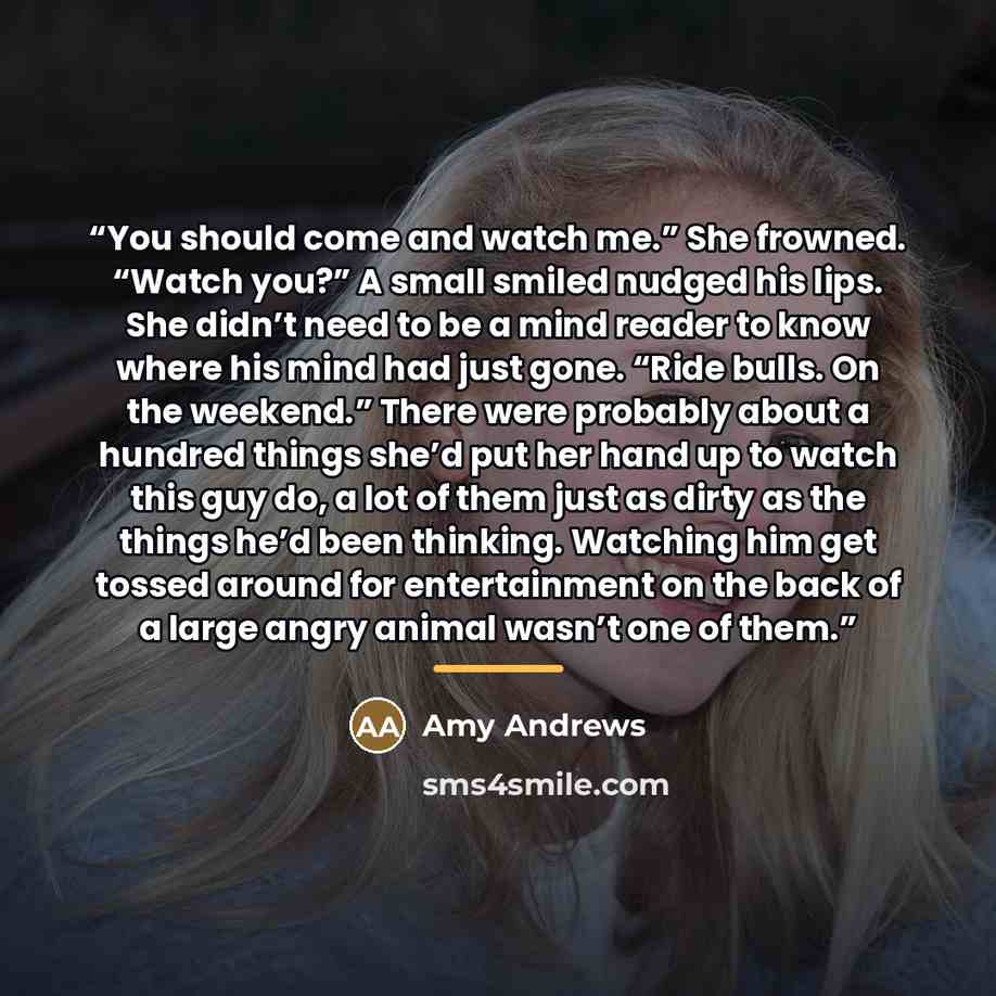 “You should come and watch me.” She frowned. “Watch you?” A small smiled nudged his lips. She didn’t need to be a mind reader to know where his mind had just gone. “Ride bulls. On the weekend.” There were probably about a hundred things she’d put her hand up to watch this guy do, a lot of them just…” quote by Amy Andrews