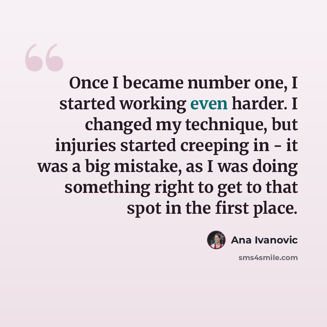 “Once I became number one, I started working even harder. I changed my technique, but injuries started creeping in - it was a big mistake, as I was doing something right to get to that spot in the first place.” quote by Ana Ivanovic