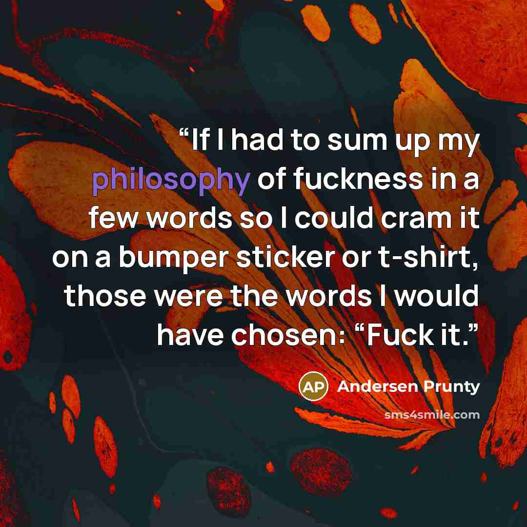 “If I had to sum up my philosophy of fuckness in a few words so I could cram it on a bumper sticker or t-shirt, those were the words I would have chosen: “Fuck it.” quote by Andersen Prunty