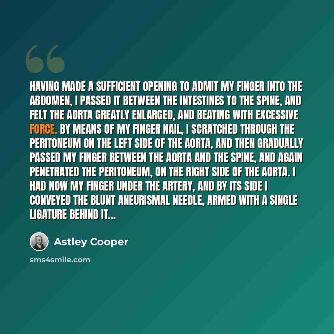 “Having made a sufficient opening to admit my finger into the abdomen, I passed it between the intestines to the spine, and felt the aorta greatly enlarged, and beating with excessive force. By means of my finger nail, I scratched through the peritoneum on the left side of the aorta, and then…” quote by Astley Cooper