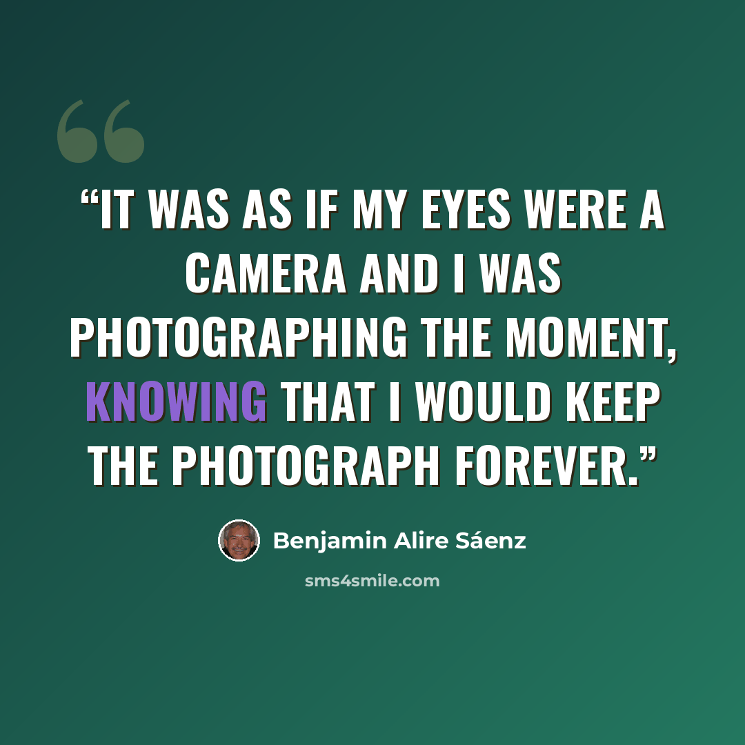 “It was as if my eyes were a camera and I was photographing the moment, knowing that I would keep the photograph forever.” quote by Benjamin Alire Sáenz