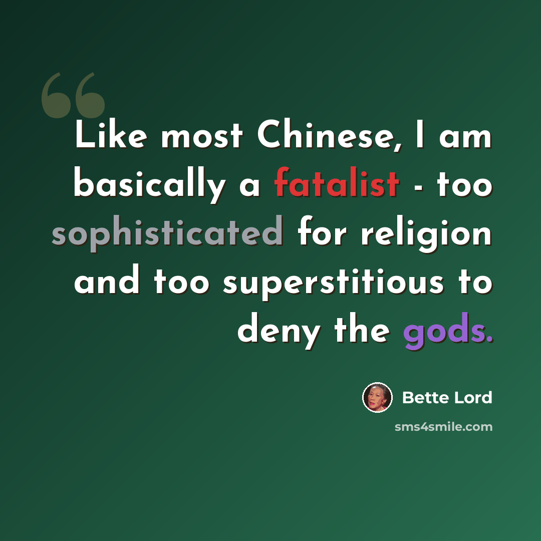 “Like most Chinese, I am basically a fatalist - too sophisticated for religion and too superstitious to deny the gods.” quote by Bette Lord