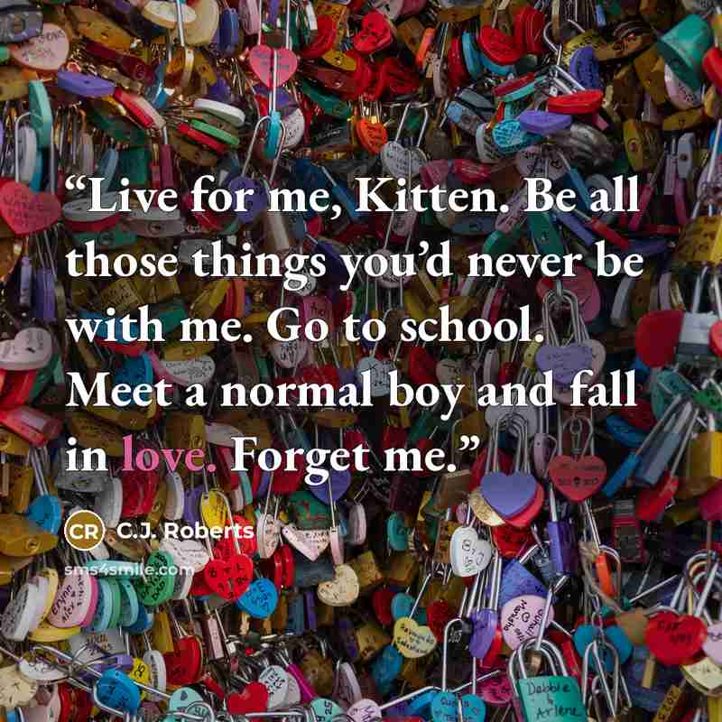 “Live for me, Kitten. Be all those things you’d never be with me. Go to school. Meet a normal boy and fall in love. Forget me.” quote by C.J. Roberts