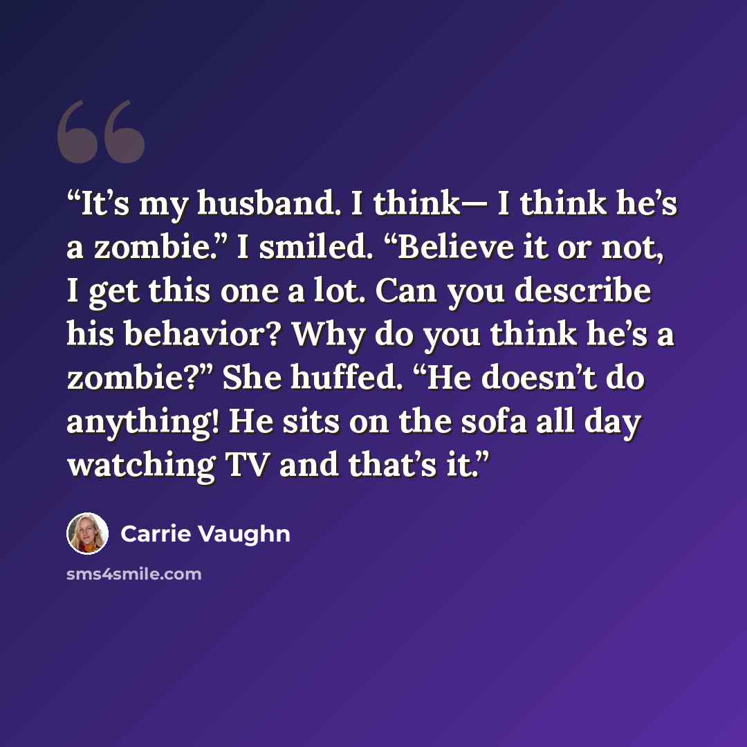 “It’s my husband. I think— I think he’s a zombie.” I smiled. “Believe it or not, I get this one a lot. Can you describe his behavior? Why do you think he’s a zombie?” She huffed. “He doesn’t do anything! He sits on the sofa all day watching TV and that’s it.” quote by Carrie Vaughn