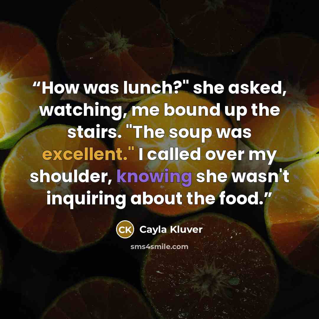 “How was lunch?" she asked, watching, me bound up the stairs. "The soup was excellent." I called over my shoulder, knowing she wasn't inquiring about the food.” quote by Cayla Kluver