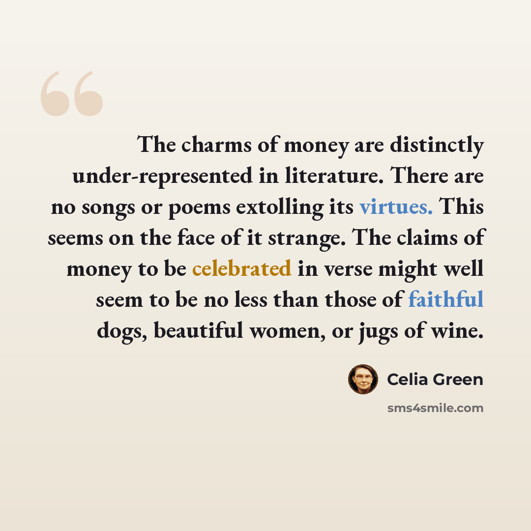 “The charms of money are distinctly under-represented in literature. There are no songs or poems extolling its virtues. This seems on the face of it strange. The claims of money to be celebrated in verse might well seem to be no less than those of faithful dogs, beautiful women, or jugs of wine.” quote by Celia Green