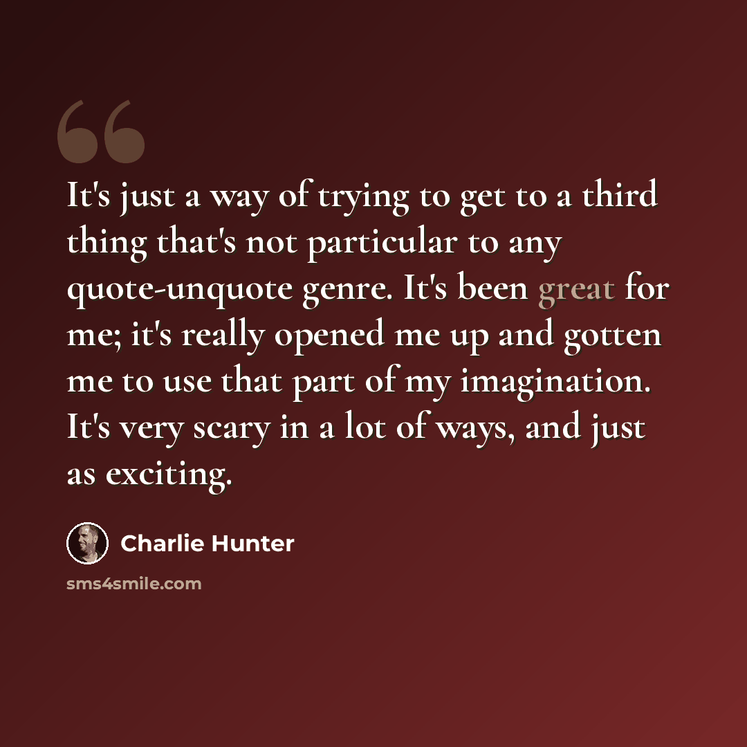 “It's just a way of trying to get to a third thing that's not particular to any quote-unquote genre. It's been great for me; it's really opened me up and gotten me to use that part of my imagination. It's very scary in a lot of ways, and just as exciting.” quote by Charlie Hunter