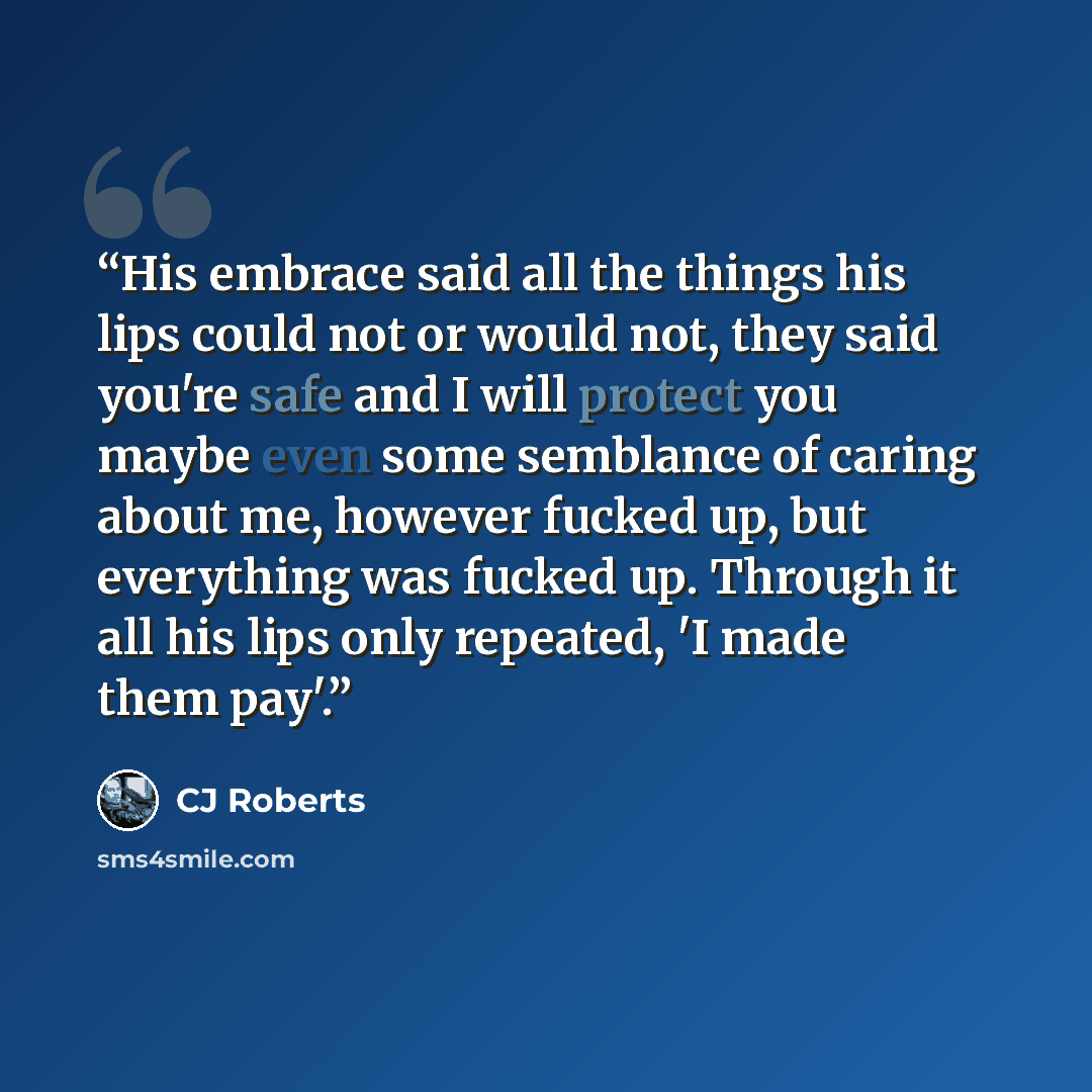 “His embrace said all the things his lips could not or would not, they said you're safe and I will protect you maybe even some semblance of caring about me, however fucked up, but everything was fucked up. Through it all his lips only repeated, 'I made them pay'.” quote by CJ Roberts