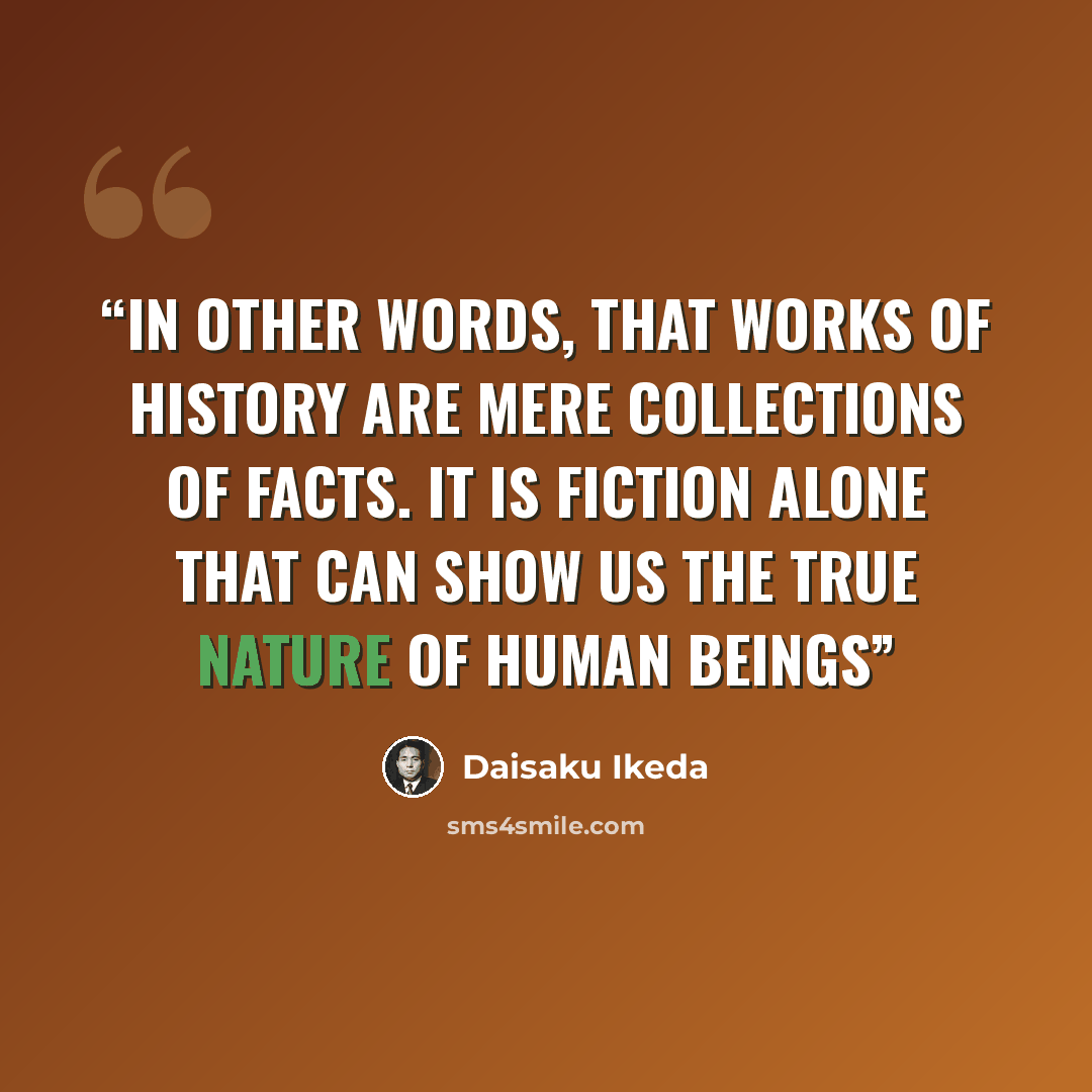 “In other words, that works of history are mere collections of facts. It is fiction alone that can show us the true nature of human beings” quote by Daisaku Ikeda