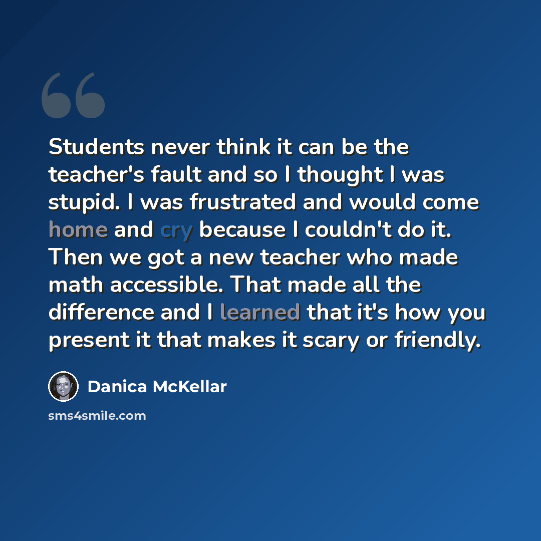 “Students never think it can be the teacher's fault and so I thought I was stupid. I was frustrated and would come home and cry because I couldn't do it. Then we got a new teacher who made math accessible. That made all the difference and I learned that it's how you present it that makes it scary…” quote by Danica McKellar
