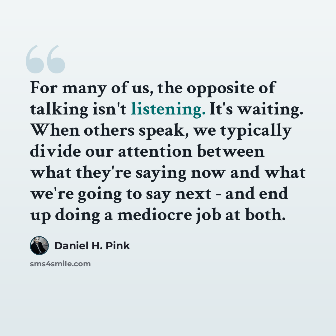 “For many of us, the opposite of talking isn't listening. It's waiting. When others speak, we typically divide our attention between what they're saying now and what we're going to say next - and end up doing a mediocre job at both.” quote by Daniel H. Pink