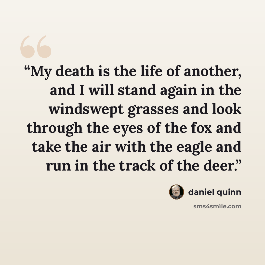 “My death is the life of another, and I will stand again in the windswept grasses and look through the eyes of the fox and take the air with the eagle and run in the track of the deer.” quote by Daniel Quinn