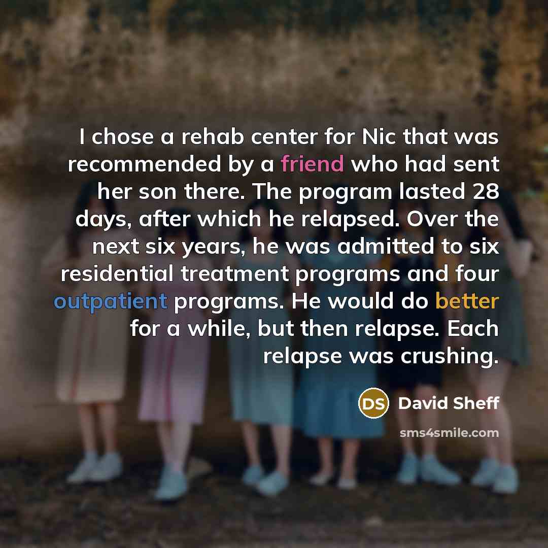 “I chose a rehab center for Nic that was recommended by a friend who had sent her son there. The program lasted 28 days, after which he relapsed. Over the next six years, he was admitted to six residential treatment programs and four outpatient programs. He would do better for a while, but then…” quote by David Sheff
