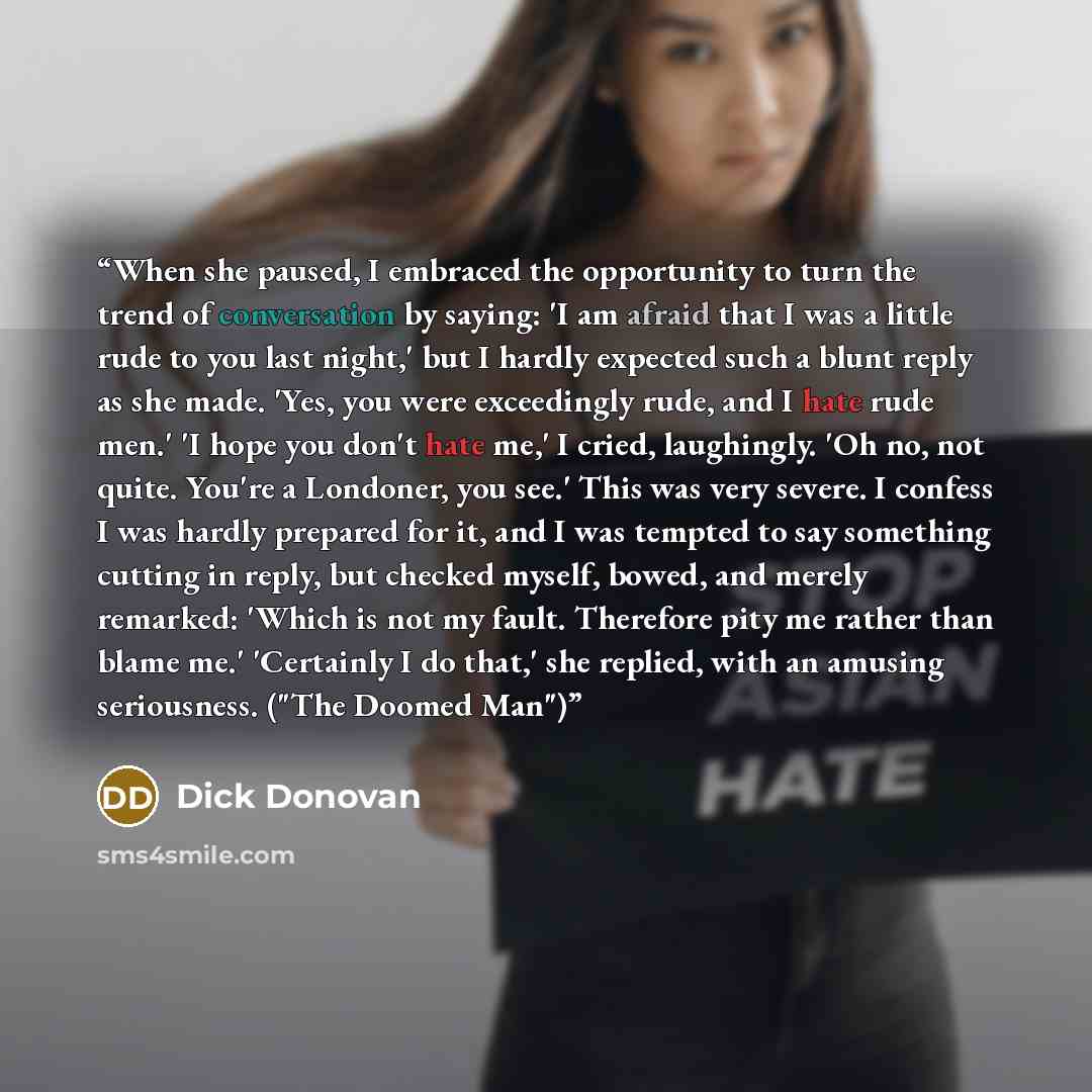 “When she paused, I embraced the opportunity to turn the trend of conversation by saying: 'I am afraid that I was a little rude to you last night,' but I hardly expected such a blunt reply as she made. 'Yes, you were exceedingly rude, and I hate rude men.' 'I hope you don't hate me,' I cried…” quote by Dick Donovan