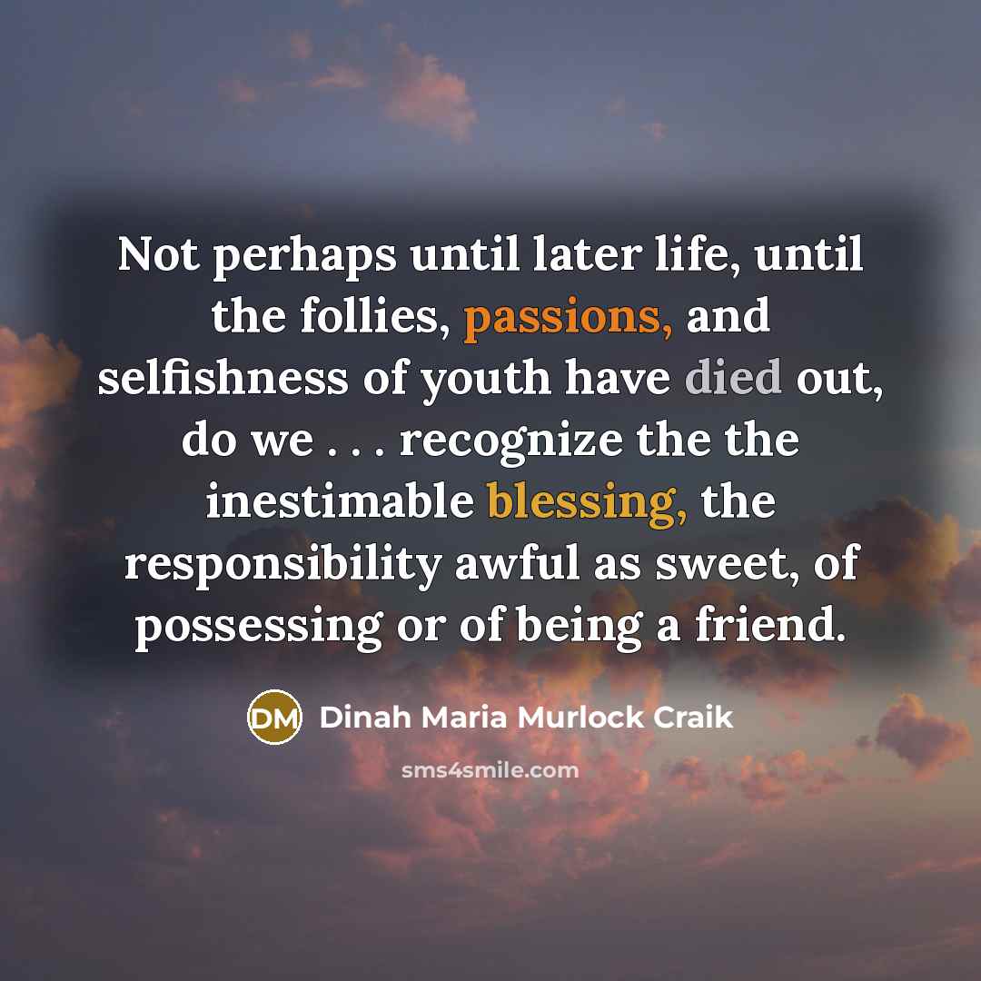 “Not perhaps until later life, until the follies, passions, and selfishness of youth have died out, do we . . . recognize the the inestimable blessing, the responsibility awful as sweet, of possessing or of being a friend.” quote by Dinah Maria Murlock Craik