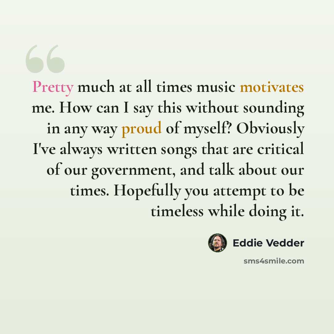 “Pretty much at all times music motivates me. How can I say this without sounding in any way proud of myself? Obviously I've always written songs that are critical of our government, and talk about our times. Hopefully you attempt to be timeless while doing it.” quote by Eddie Vedder